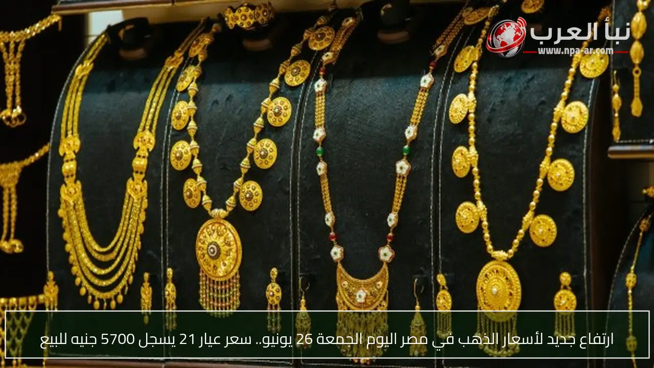 ارتفاع جديد لأسعار الذهب في مصر اليوم الجمعة 26 يونيو.. سعر عيار 21 يسجل 5700 جنيه للبيع