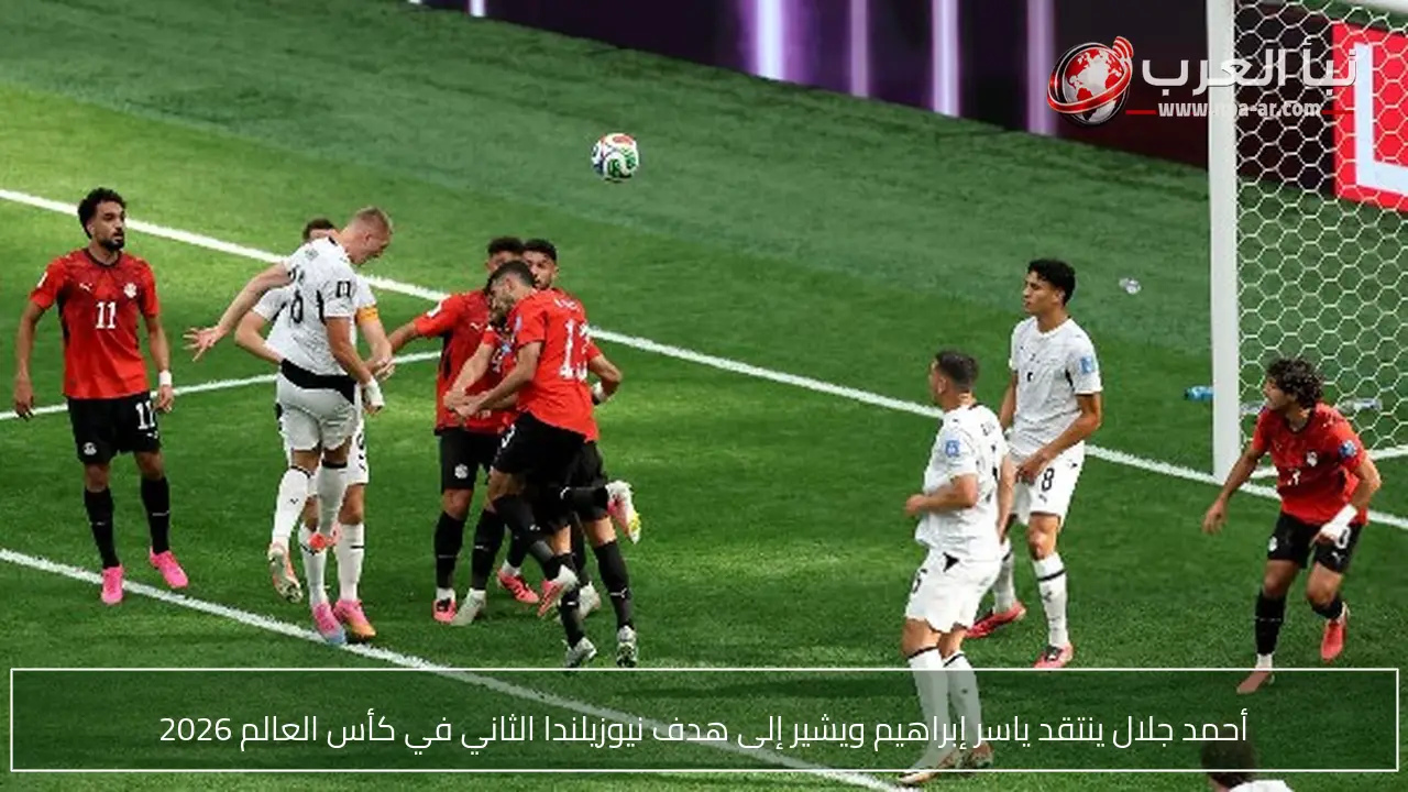 أحمد جلال ينتقد ياسر إبراهيم ويشير إلى هدف نيوزيلندا الثاني في كأس العالم 2026