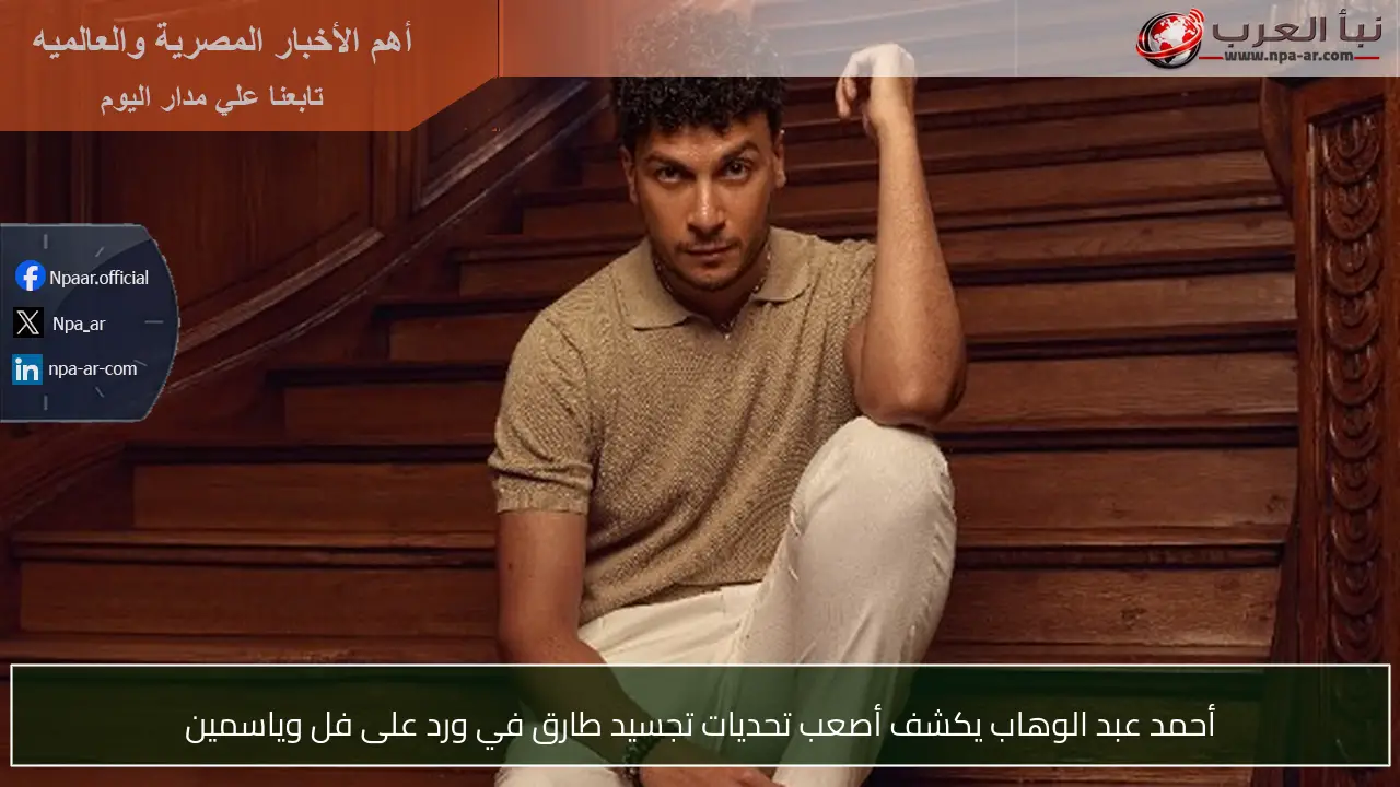 أحمد عبد الوهاب يكشف أصعب تحديات تجسيد طارق في ورد على فل وياسمين