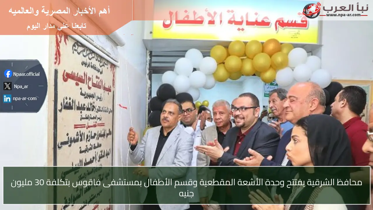 محافظ الشرقية يفتتح وحدة الأشعة المقطعية وقسم الأطفال بمستشفى فاقوس بتكلفة 30 مليون جنيه