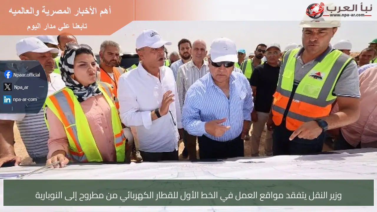 وزير النقل يتفقد مواقع العمل في الخط الأول للقطار الكهربائي من مطروح إلى النوبارية