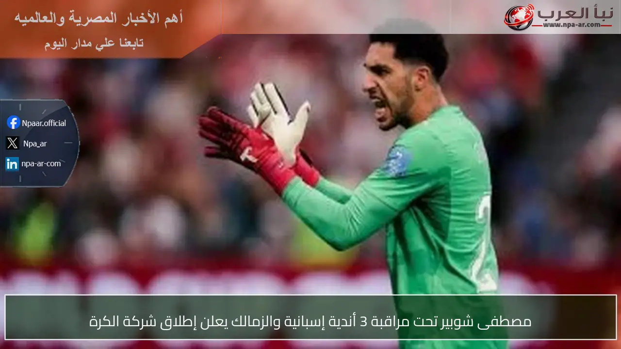 مصطفى شوبير تحت مراقبة 3 أندية إسبانية والزمالك يعلن إطلاق شركة الكرة