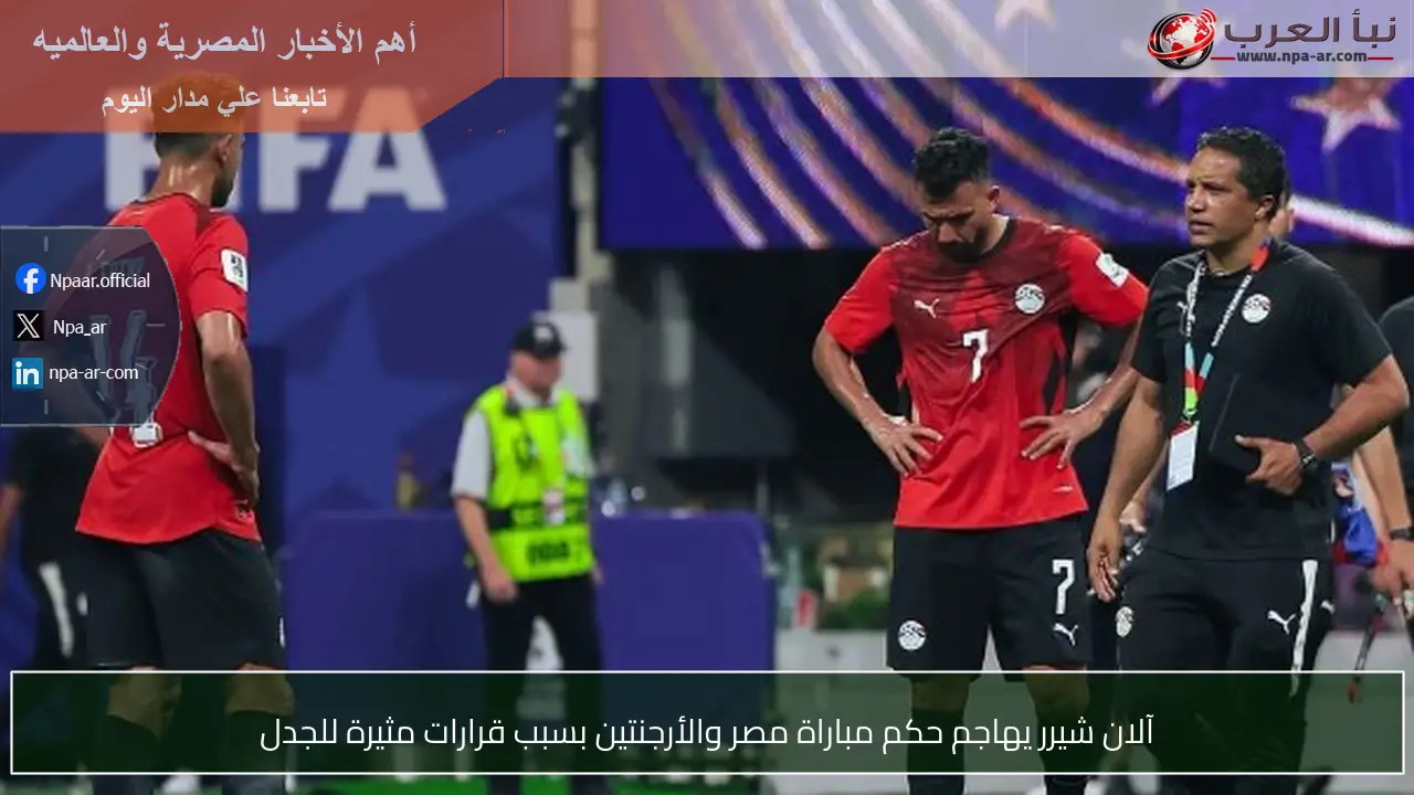آلان شيرر يهاجم حكم مباراة مصر والأرجنتين بسبب قرارات مثيرة للجدل