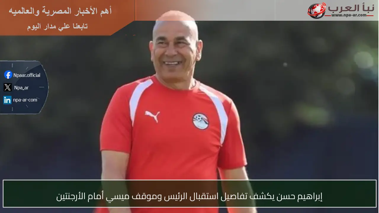 إبراهيم حسن يكشف تفاصيل استقبال الرئيس وموقف ميسي أمام الأرجنتين
