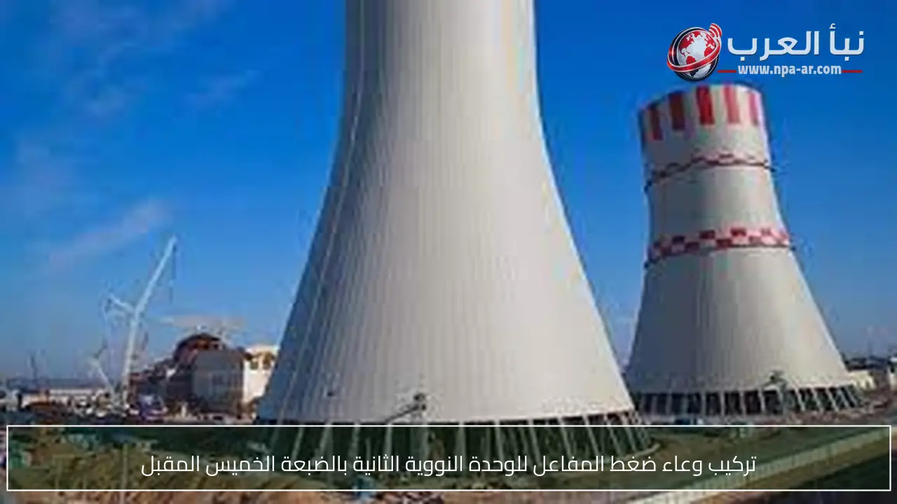 تركيب وعاء ضغط المفاعل للوحدة النووية الثانية بالضبعة الخميس المقبل