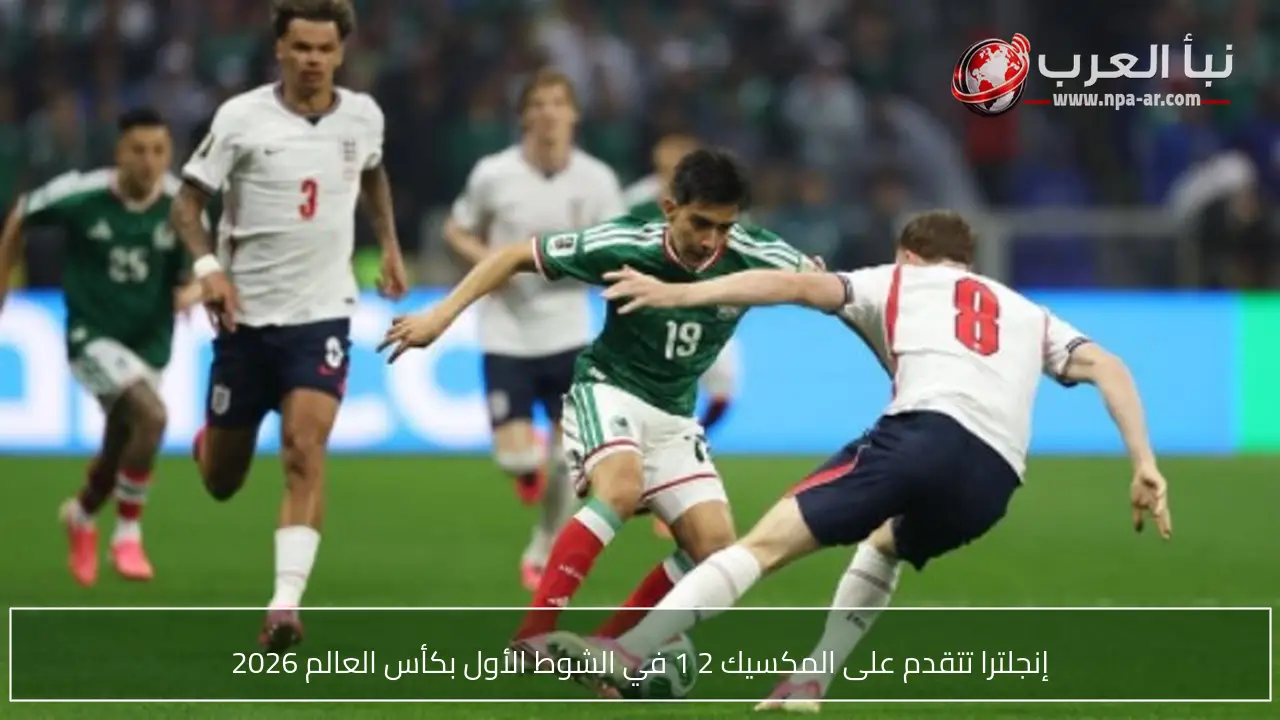إنجلترا تتقدم على المكسيك 2 1 في الشوط الأول بكأس العالم 2026