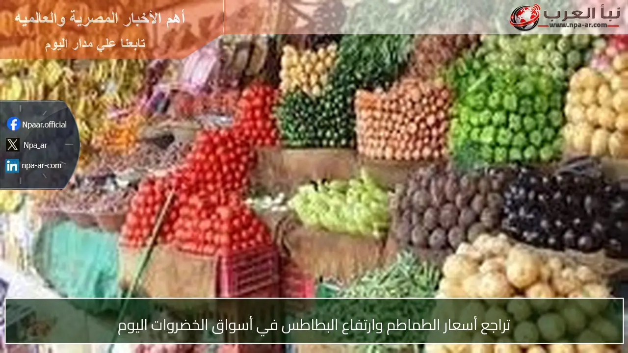 تراجع أسعار الطماطم وارتفاع البطاطس في أسواق الخضروات اليوم