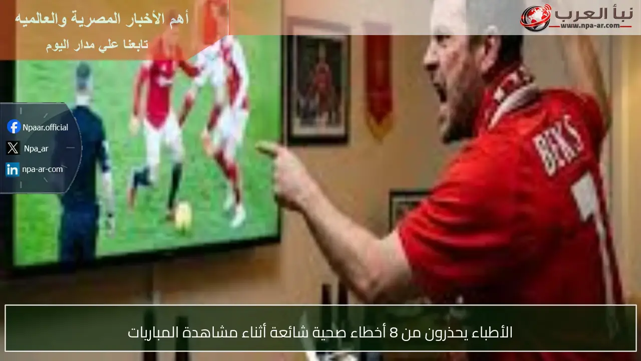 الأطباء يحذرون من 8 أخطاء صحية شائعة أثناء مشاهدة المباريات