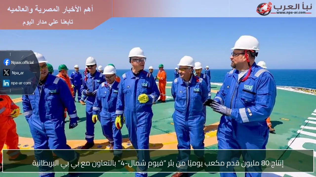 إنتاج 80 مليون قدم مكعب يوميًا من بئر “فيوم شمال-4” بالتعاون مع بي بي البريطانية
