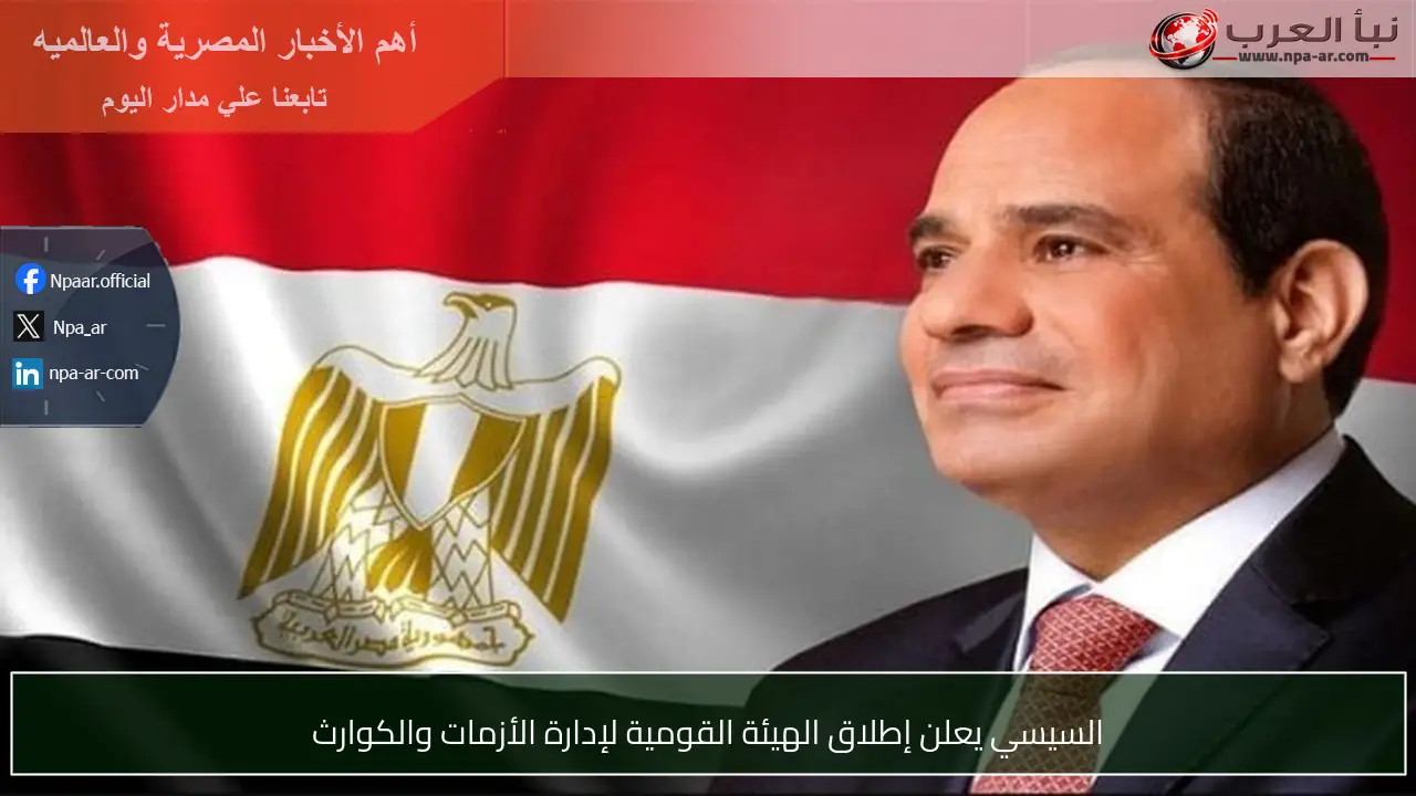 السيسي يعلن إطلاق الهيئة القومية لإدارة الأزمات والكوارث