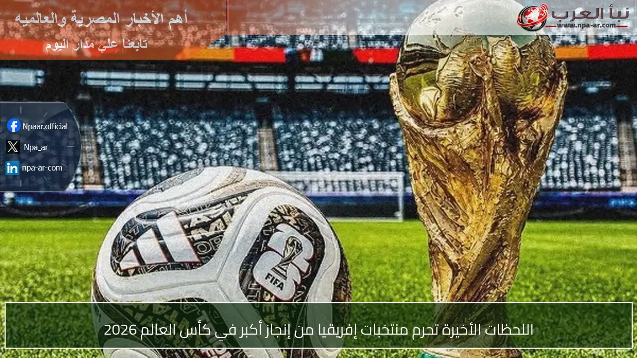 اللحظات الأخيرة تحرم منتخبات إفريقيا من إنجاز أكبر في كأس العالم 2026
