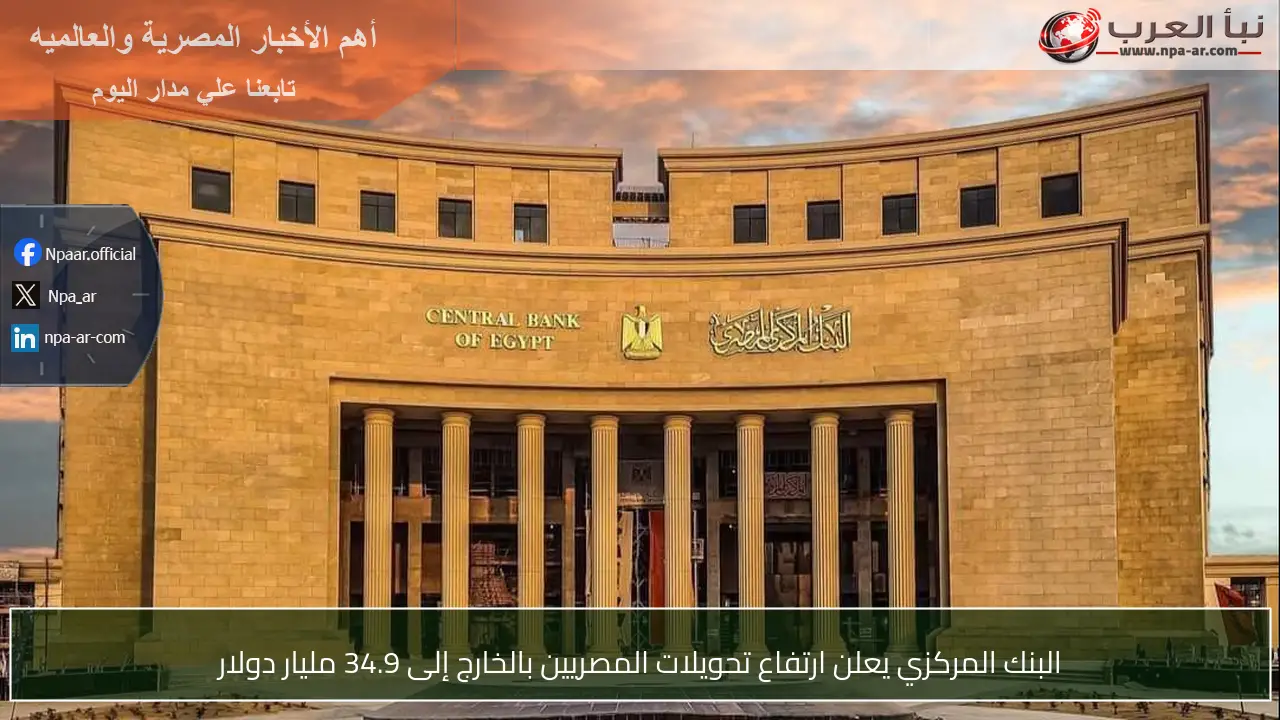البنك المركزي يعلن ارتفاع تحويلات المصريين بالخارج إلى 34.9 مليار دولار