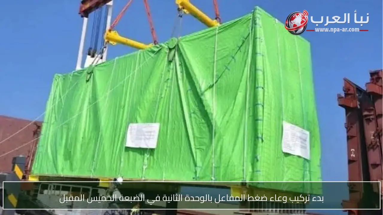 بدء تركيب وعاء ضغط المفاعل بالوحدة الثانية في الضبعة الخميس المقبل