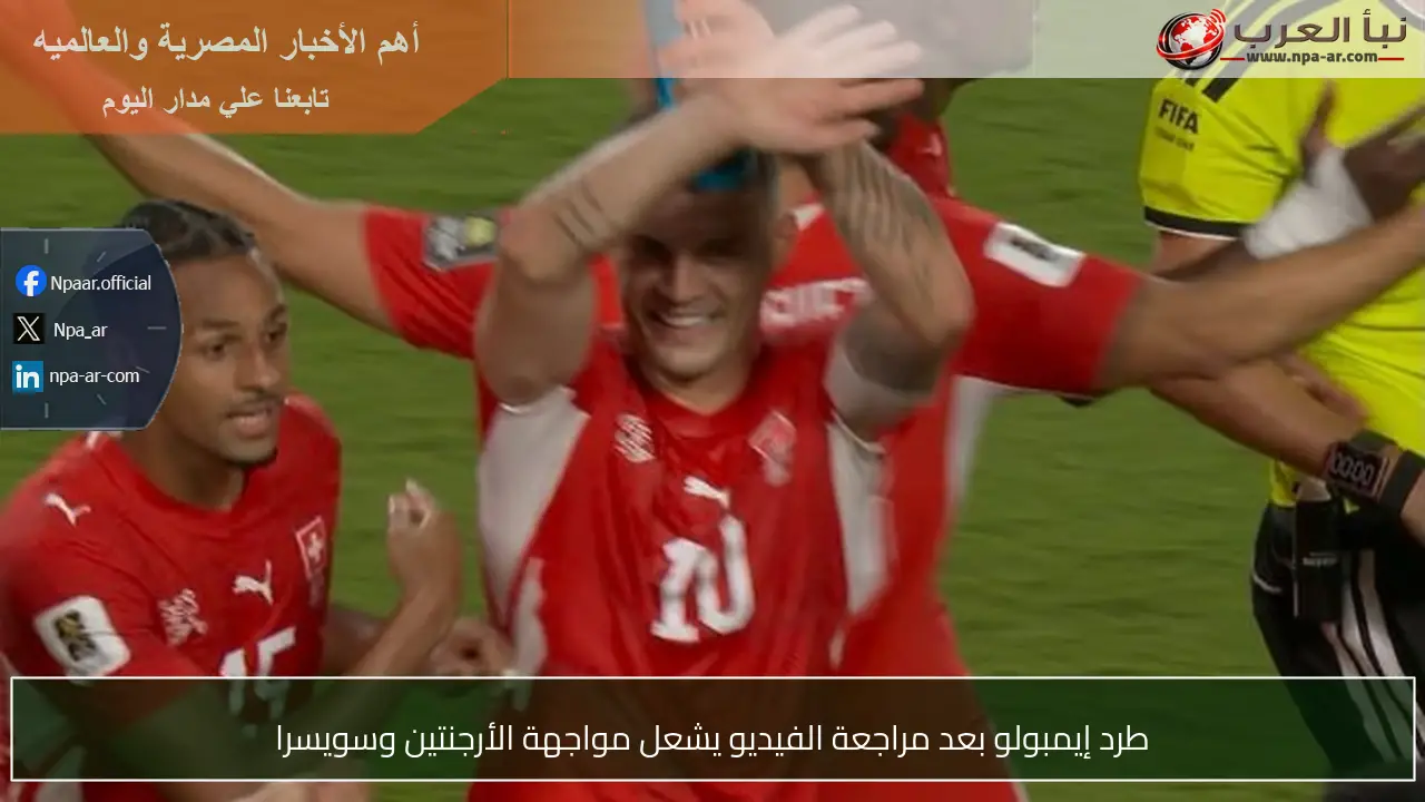 طرد إيمبولو بعد مراجعة الفيديو يشعل مواجهة الأرجنتين وسويسرا
