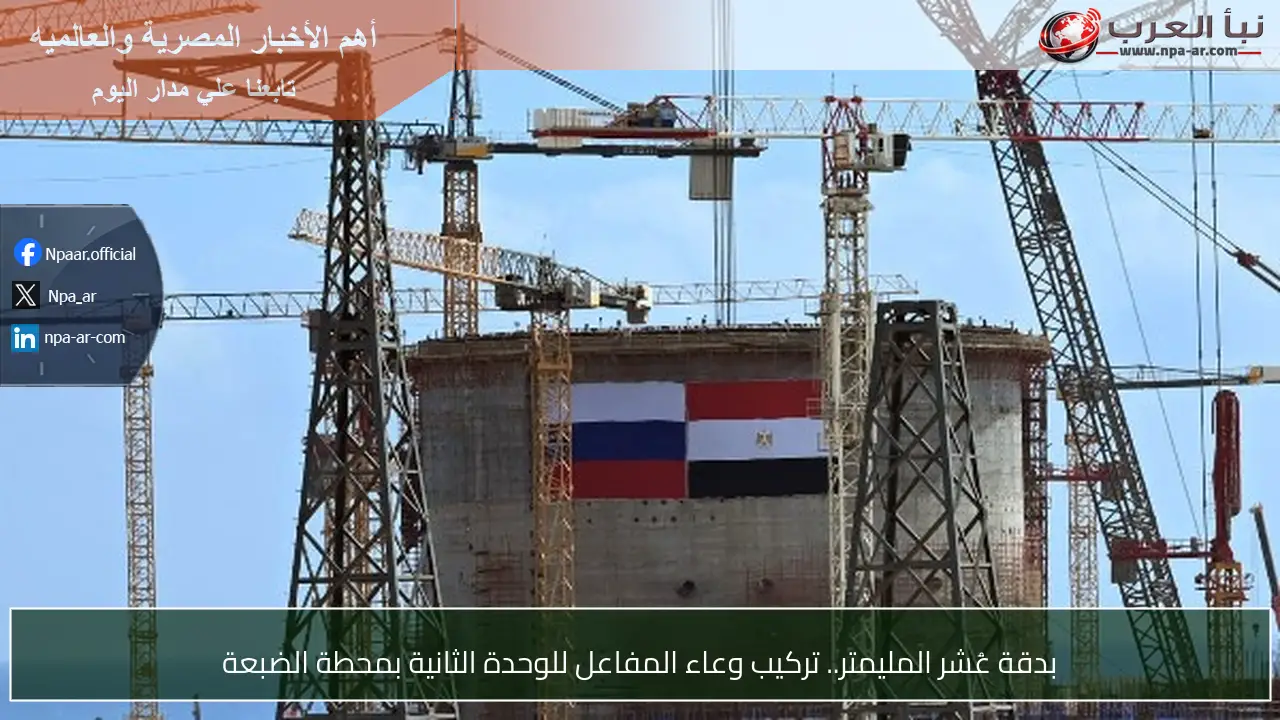 بدقة عُشر المليمتر.. تركيب وعاء المفاعل للوحدة الثانية بمحطة الضبعة