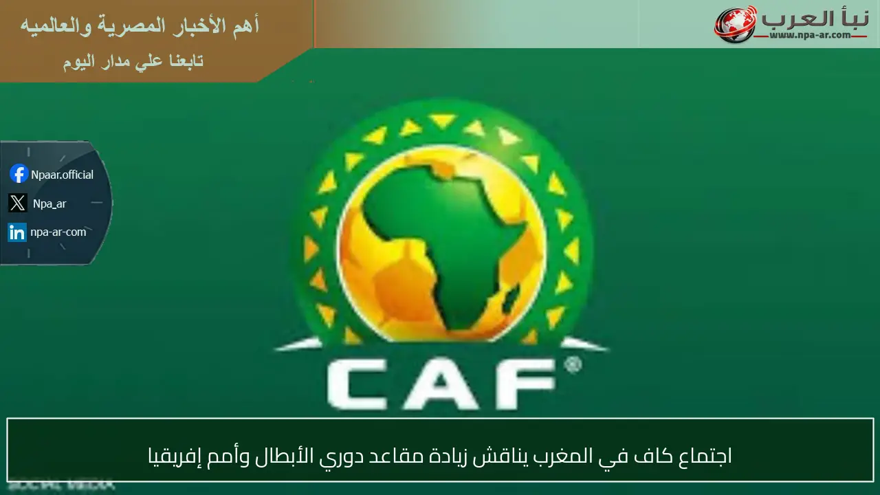 اجتماع كاف في المغرب يناقش زيادة مقاعد دوري الأبطال وأمم إفريقيا