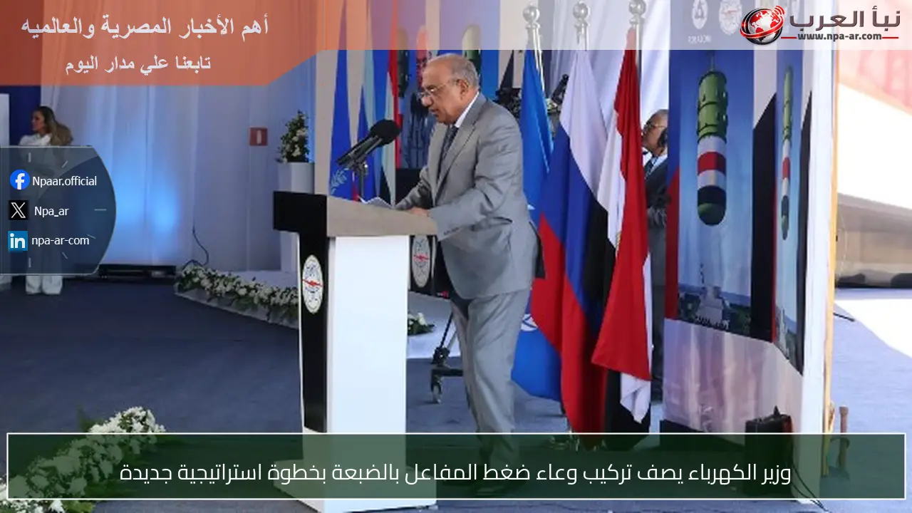 وزير الكهرباء يصف تركيب وعاء ضغط المفاعل بالضبعة بخطوة استراتيجية جديدة