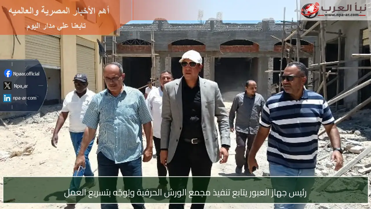 رئيس جهاز العبور يتابع تنفيذ مجمع الورش الحرفية ويُوجّه بتسريع العمل