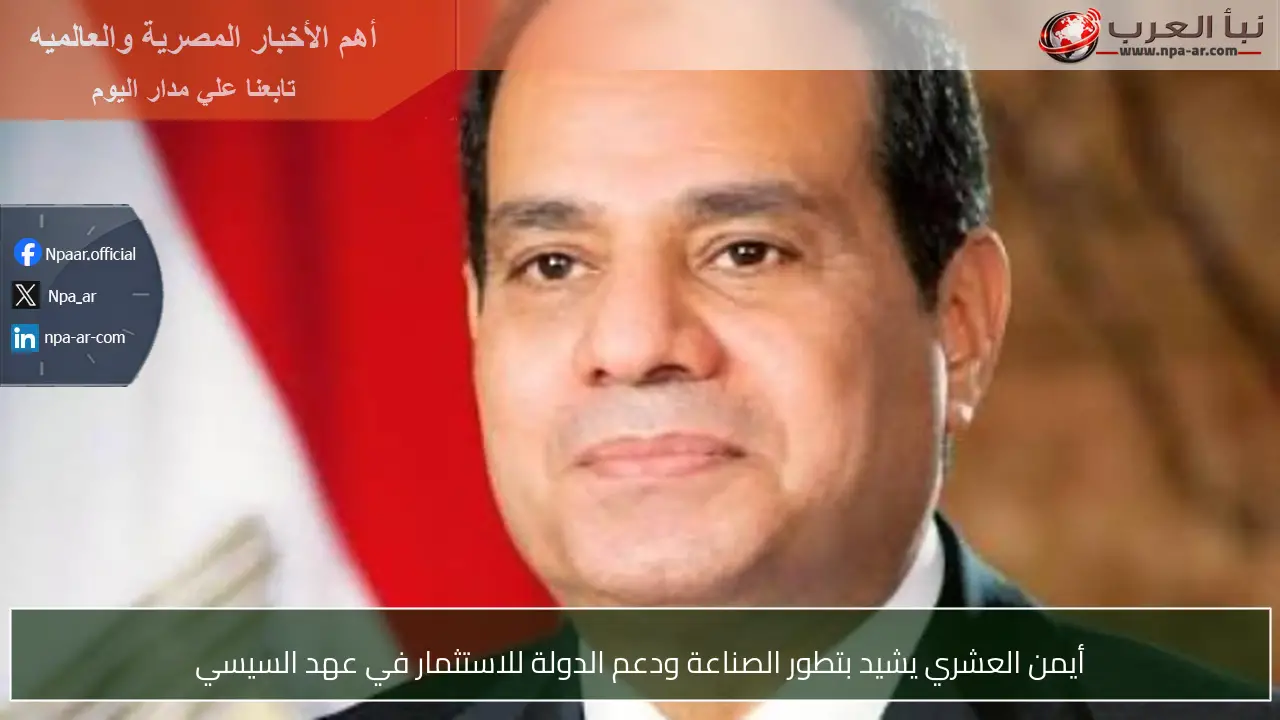 أيمن العشري يشيد بتطور الصناعة ودعم الدولة للاستثمار في عهد السيسي