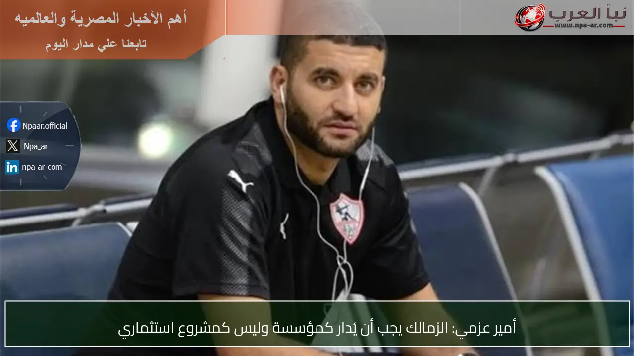 أمير عزمي: الزمالك يجب أن يُدار كمؤسسة وليس كمشروع استثماري