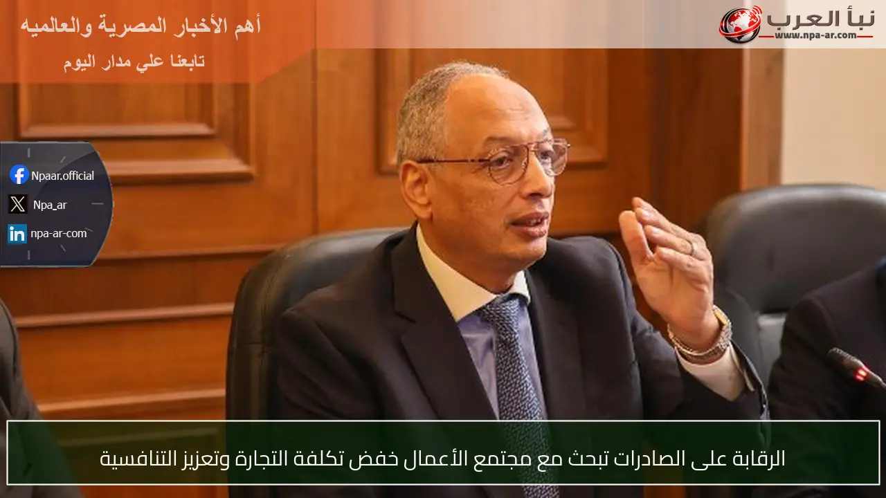 الرقابة على الصادرات تبحث مع مجتمع الأعمال خفض تكلفة التجارة وتعزيز التنافسية