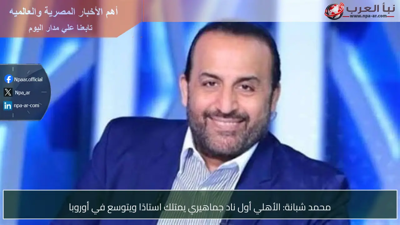 محمد شبانة: الأهلي أول ناد جماهيري يمتلك استادًا ويتوسع في أوروبا