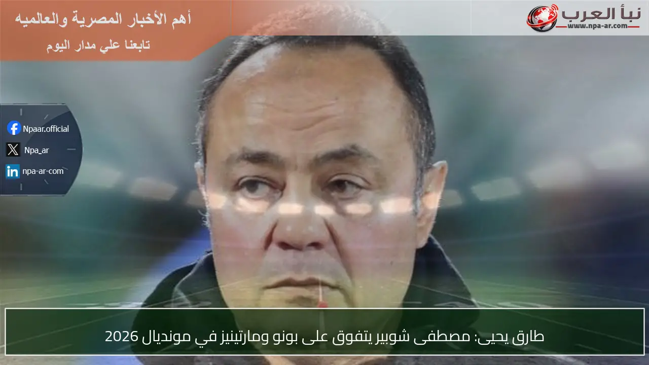 طارق يحيى: مصطفى شوبير يتفوق على بونو ومارتينيز في مونديال 2026
