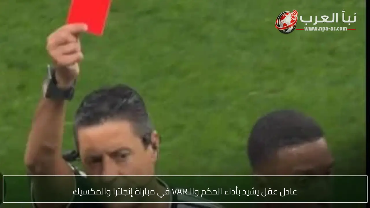 عادل عقل يشيد بأداء الحكم والـVAR في مباراة إنجلترا والمكسيك
