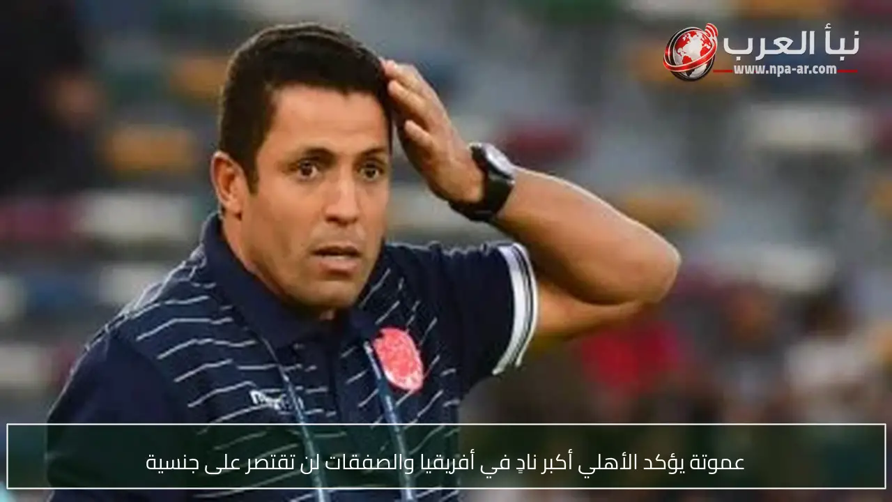عموتة يؤكد الأهلي أكبر نادٍ في أفريقيا والصفقات لن تقتصر على جنسية