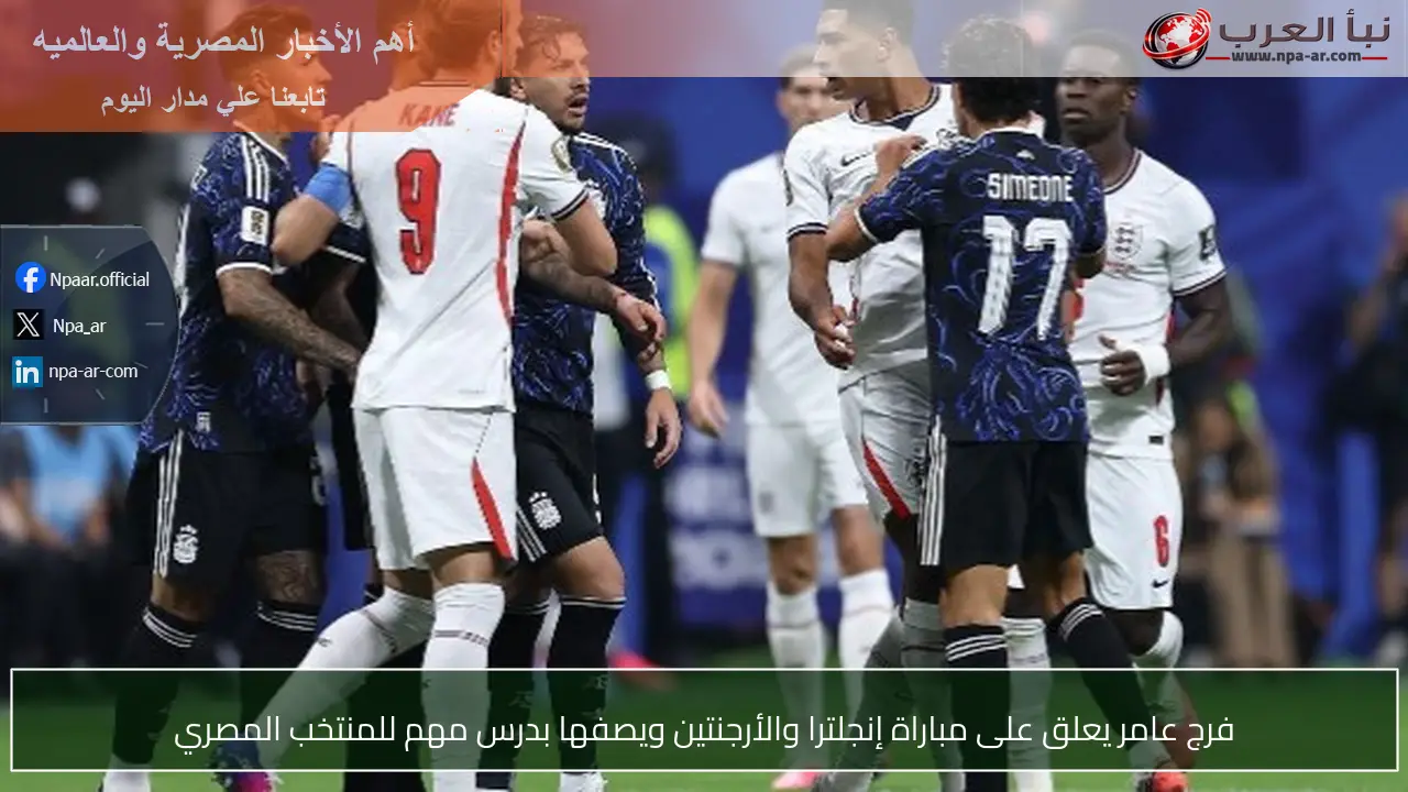 فرج عامر يعلق على مباراة إنجلترا والأرجنتين ويصفها بدرس مهم للمنتخب المصري