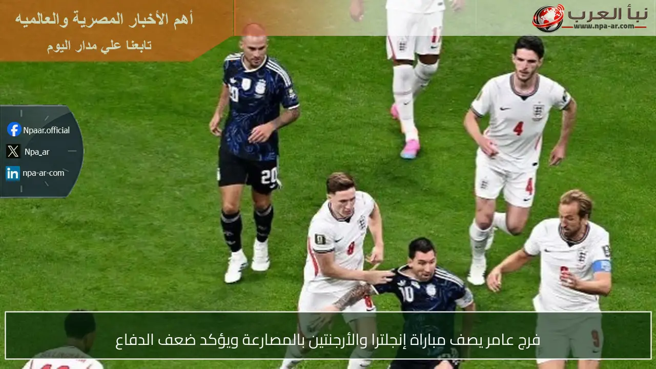 فرج عامر يصف مباراة إنجلترا والأرجنتين بالمصارعة ويؤكد ضعف الدفاع