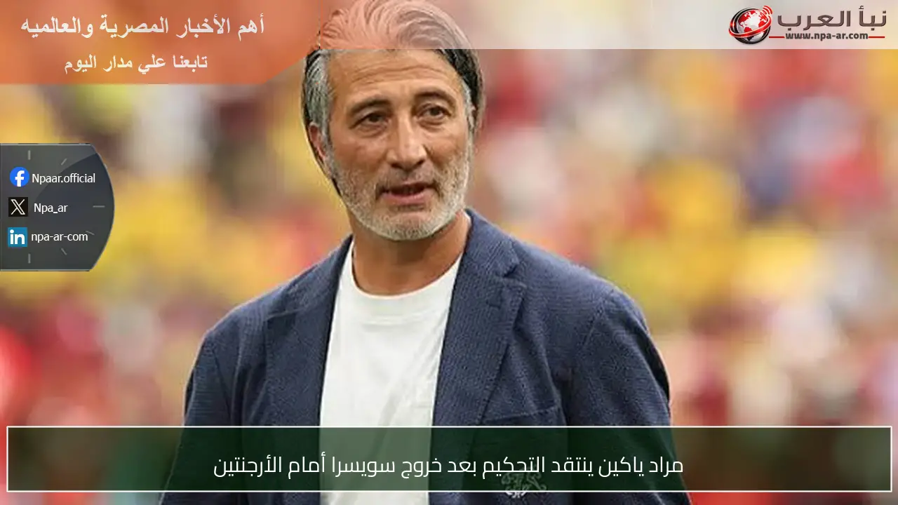 مراد ياكين ينتقد التحكيم بعد خروج سويسرا أمام الأرجنتين