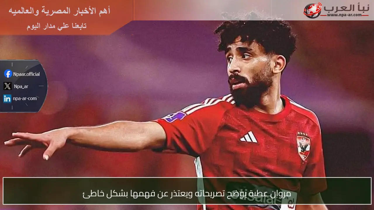 مروان عطية يوضح تصريحاته ويعتذر عن فهمها بشكل خاطئ