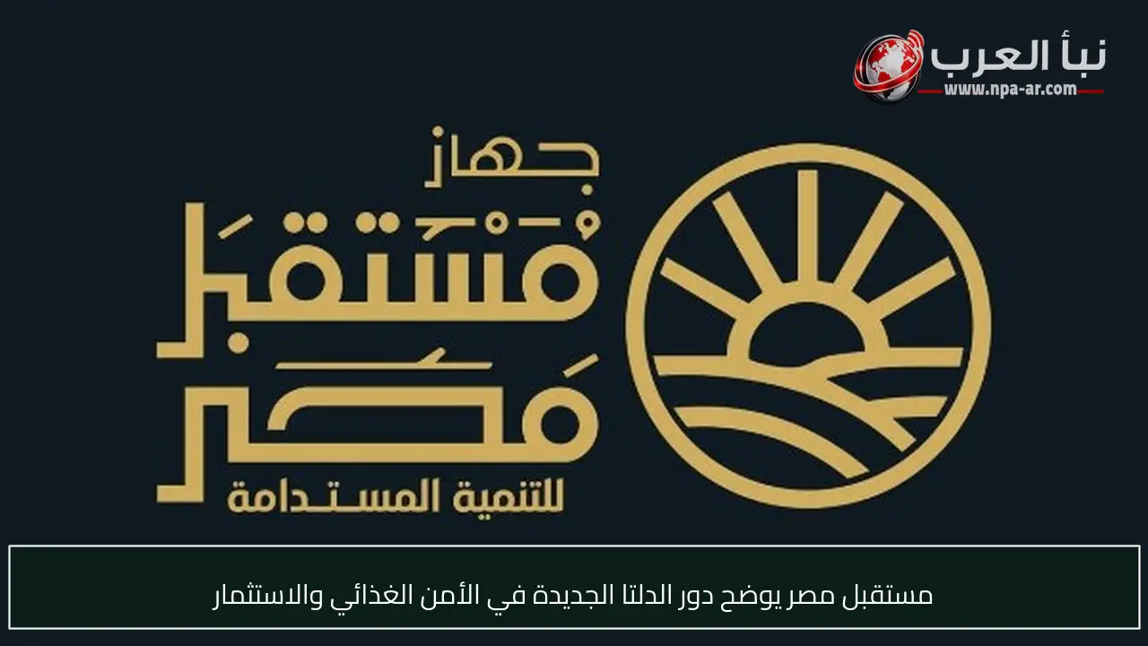 مستقبل مصر يوضح دور الدلتا الجديدة في الأمن الغذائي والاستثمار