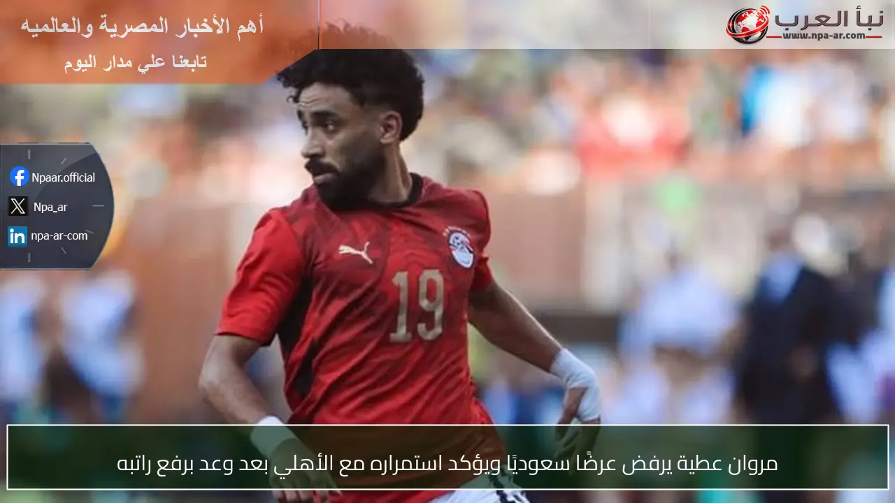 مروان عطية يرفض عرضًا سعوديًا ويؤكد استمراره مع الأهلي بعد وعد برفع راتبه