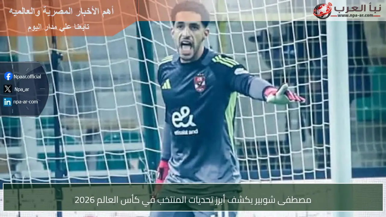 مصطفى شوبير يكشف أبرز تحديات المنتخب في كأس العالم 2026