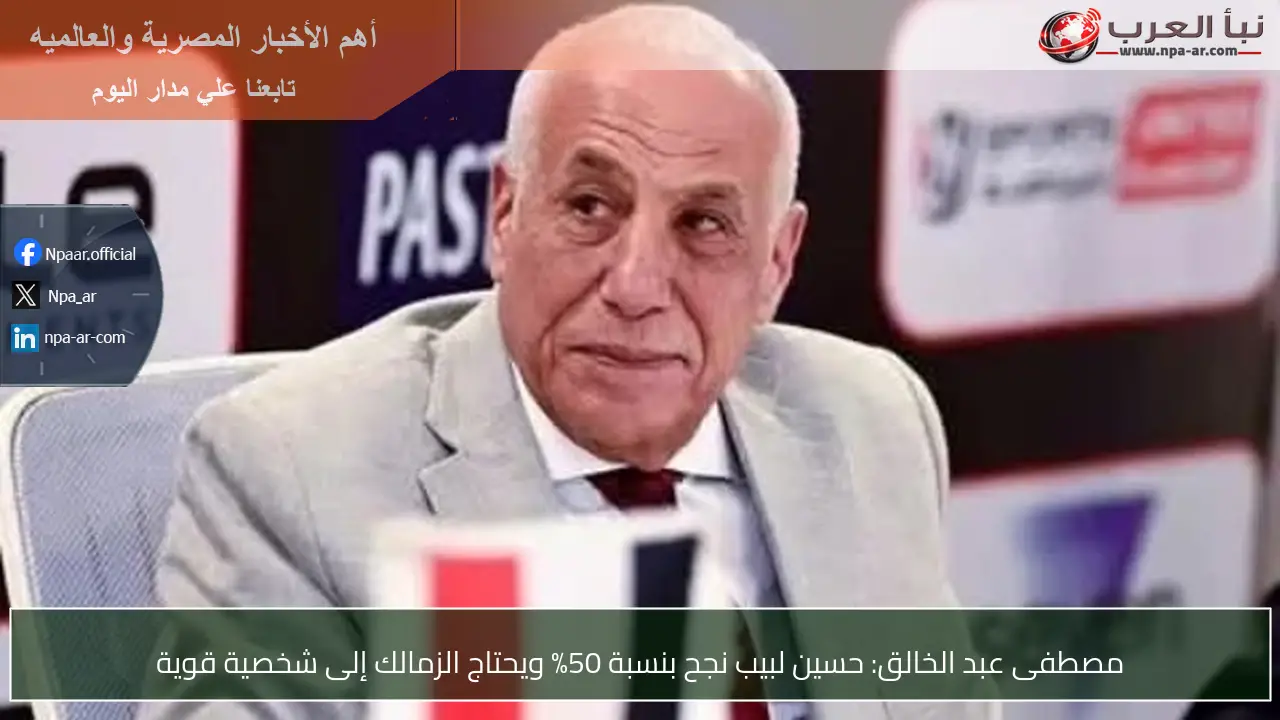 مصطفى عبد الخالق: حسين لبيب نجح بنسبة 50% ويحتاج الزمالك إلى شخصية قوية