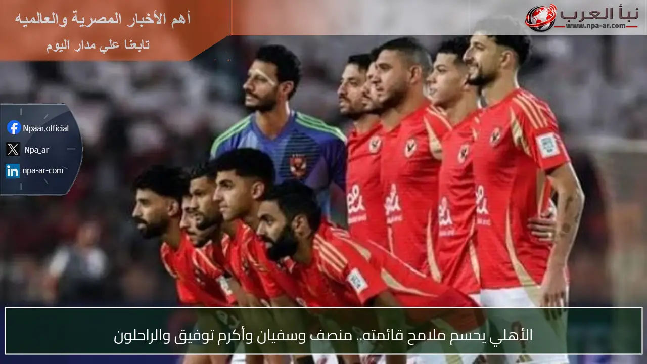الأهلي يحسم ملامح قائمته.. منصف وسفيان وأكرم توفيق والراحلون