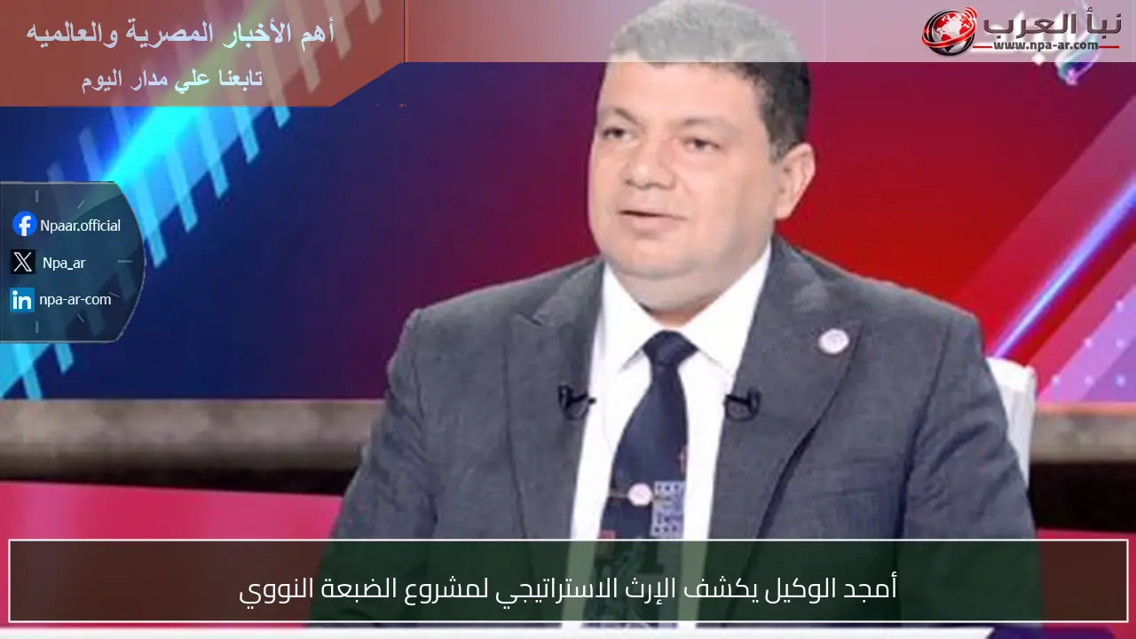 أمجد الوكيل يكشف الإرث الاستراتيجي لمشروع الضبعة النووي