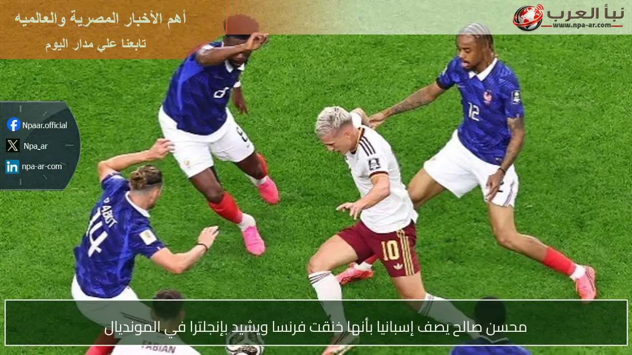 محسن صالح يصف إسبانيا بأنها خنقت فرنسا ويشيد بإنجلترا في المونديال