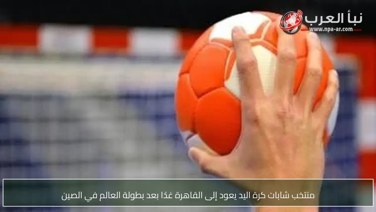 منتخب شابات كرة اليد يعود إلى القاهرة غدًا بعد بطولة العالم في الصين