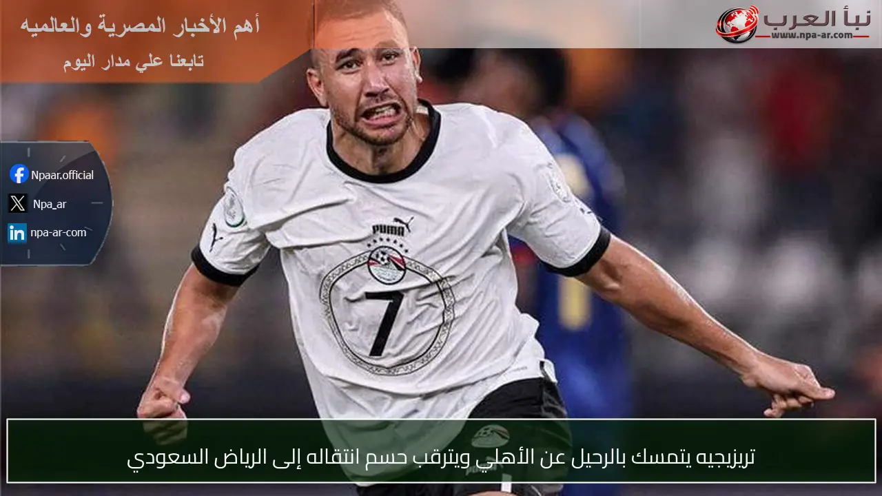 تريزيجيه يتمسك بالرحيل عن الأهلي ويترقب حسم انتقاله إلى الرياض السعودي