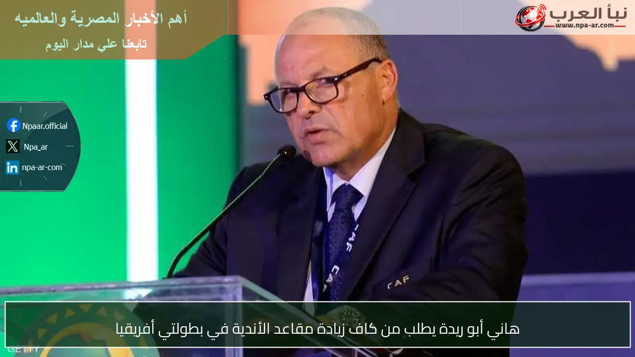 هاني أبو ريدة يطلب من كاف زيادة مقاعد الأندية في بطولتي أفريقيا