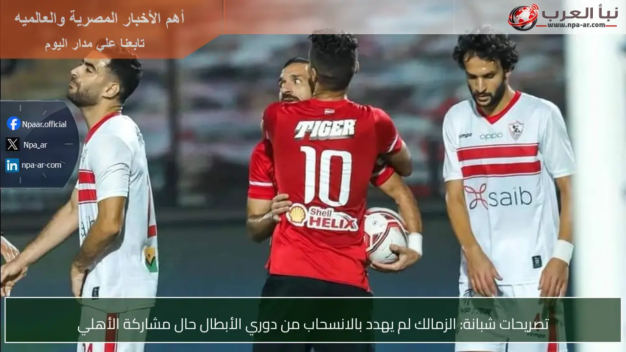 تصريحات شبانة: الزمالك لم يهدد بالانسحاب من دوري الأبطال حال مشاركة الأهلي