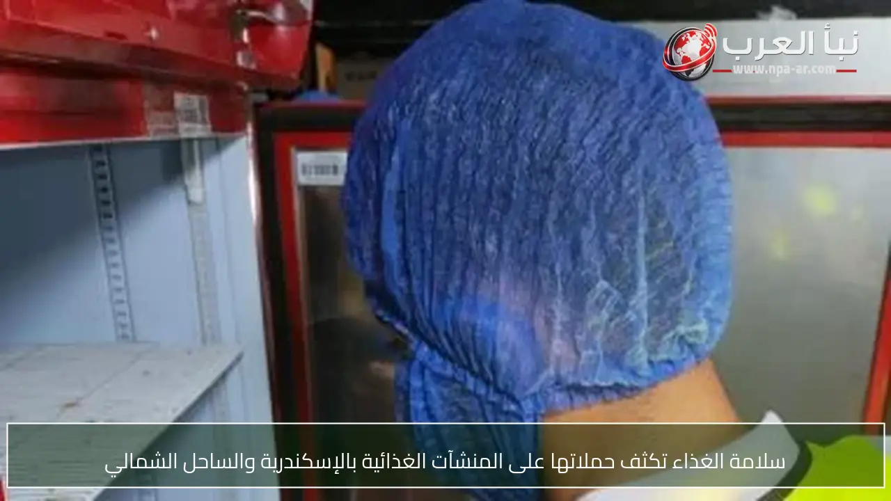 سلامة الغذاء تكثف حملاتها على المنشآت الغذائية بالإسكندرية والساحل الشمالي