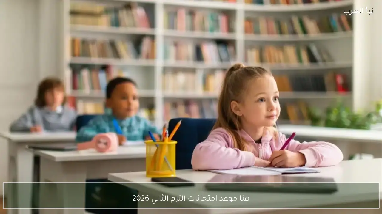 هنا موعد امتحانات الترم الثاني 2026 لجميع الصفوف من ابتدائي وحتى الجامعات