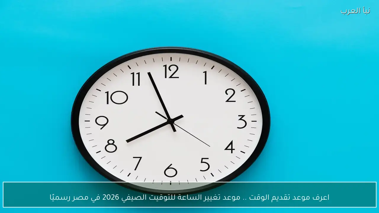 اعرف موعد تقديم الوقت ..  تغيير الساعة للتوقيت الصيفي 2026 في مصر رسميًا