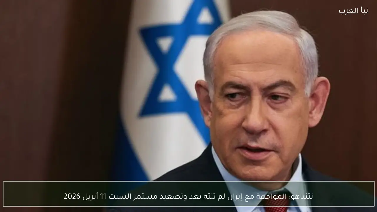 نتنياهو: المواجهة مع إيران لم تنته بعد وتصعيد مستمر السبت 11 أبريل 2026